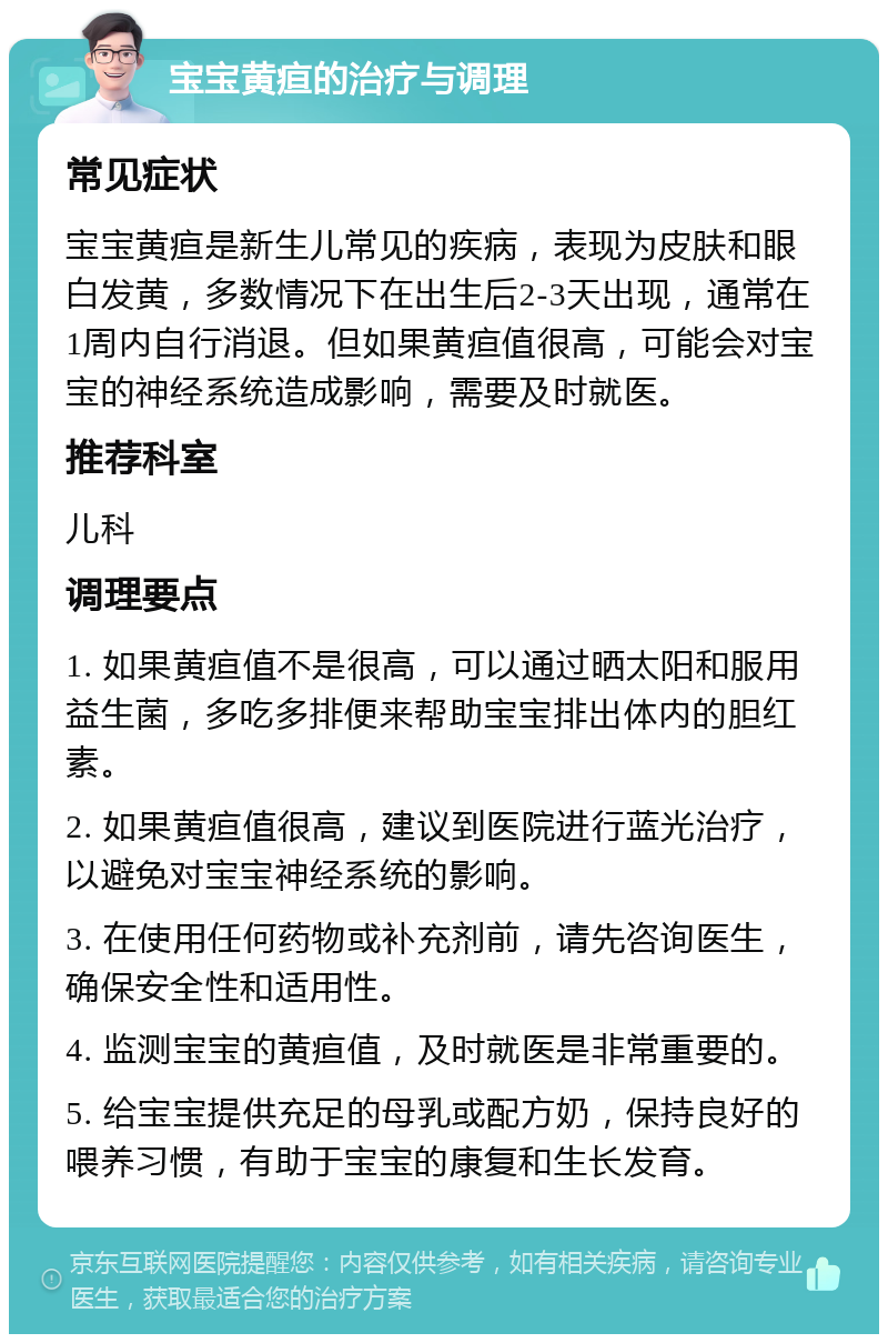 宝宝黄疸的治疗与调理 常见症状 宝宝黄疸是新生儿常见的疾病，表现为皮肤和眼白发黄，多数情况下在出生后2-3天出现，通常在1周内自行消退。但如果黄疸值很高，可能会对宝宝的神经系统造成影响，需要及时就医。 推荐科室 儿科 调理要点 1. 如果黄疸值不是很高，可以通过晒太阳和服用益生菌，多吃多排便来帮助宝宝排出体内的胆红素。 2. 如果黄疸值很高，建议到医院进行蓝光治疗，以避免对宝宝神经系统的影响。 3. 在使用任何药物或补充剂前，请先咨询医生，确保安全性和适用性。 4. 监测宝宝的黄疸值，及时就医是非常重要的。 5. 给宝宝提供充足的母乳或配方奶，保持良好的喂养习惯，有助于宝宝的康复和生长发育。