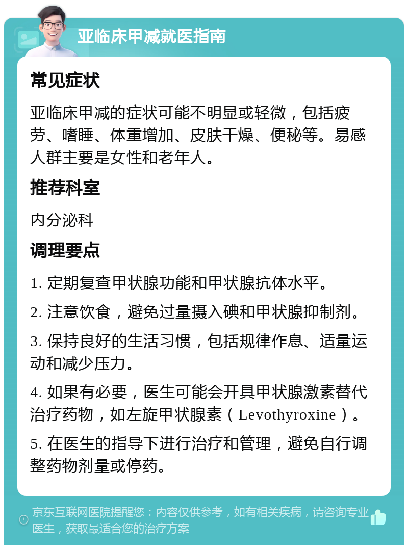 亚临床甲减就医指南 常见症状 亚临床甲减的症状可能不明显或轻微，包括疲劳、嗜睡、体重增加、皮肤干燥、便秘等。易感人群主要是女性和老年人。 推荐科室 内分泌科 调理要点 1. 定期复查甲状腺功能和甲状腺抗体水平。 2. 注意饮食，避免过量摄入碘和甲状腺抑制剂。 3. 保持良好的生活习惯，包括规律作息、适量运动和减少压力。 4. 如果有必要，医生可能会开具甲状腺激素替代治疗药物，如左旋甲状腺素（Levothyroxine）。 5. 在医生的指导下进行治疗和管理，避免自行调整药物剂量或停药。