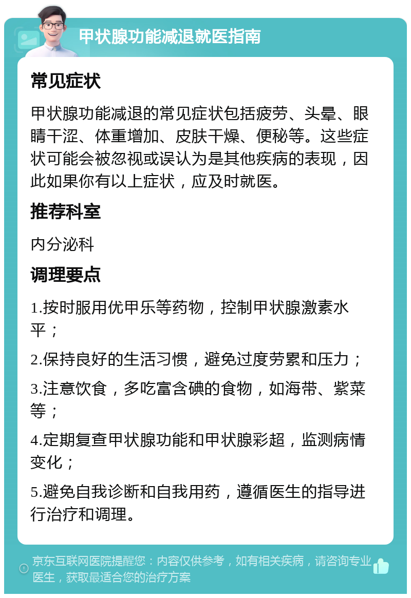 甲状腺功能减退就医指南 常见症状 甲状腺功能减退的常见症状包括疲劳、头晕、眼睛干涩、体重增加、皮肤干燥、便秘等。这些症状可能会被忽视或误认为是其他疾病的表现，因此如果你有以上症状，应及时就医。 推荐科室 内分泌科 调理要点 1.按时服用优甲乐等药物，控制甲状腺激素水平； 2.保持良好的生活习惯，避免过度劳累和压力； 3.注意饮食，多吃富含碘的食物，如海带、紫菜等； 4.定期复查甲状腺功能和甲状腺彩超，监测病情变化； 5.避免自我诊断和自我用药，遵循医生的指导进行治疗和调理。