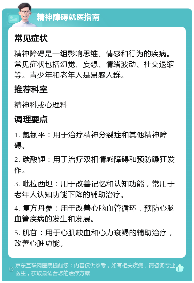 精神障碍就医指南 常见症状 精神障碍是一组影响思维、情感和行为的疾病。常见症状包括幻觉、妄想、情绪波动、社交退缩等。青少年和老年人是易感人群。 推荐科室 精神科或心理科 调理要点 1. 氯氮平：用于治疗精神分裂症和其他精神障碍。 2. 碳酸锂：用于治疗双相情感障碍和预防躁狂发作。 3. 吡拉西坦：用于改善记忆和认知功能，常用于老年人认知功能下降的辅助治疗。 4. 复方丹参：用于改善心脑血管循环，预防心脑血管疾病的发生和发展。 5. 肌苷：用于心肌缺血和心力衰竭的辅助治疗，改善心脏功能。