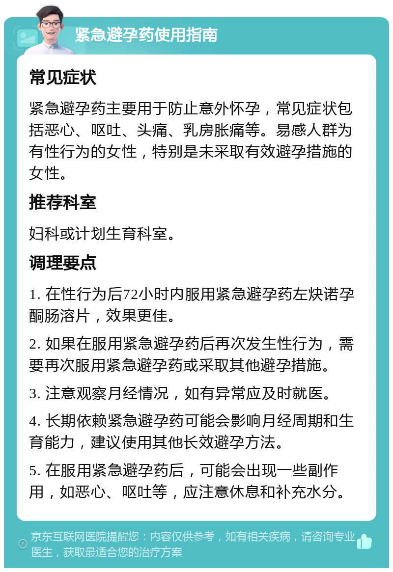 紧急避孕药使用指南 常见症状 紧急避孕药主要用于防止意外怀孕，常见症状包括恶心、呕吐、头痛、乳房胀痛等。易感人群为有性行为的女性，特别是未采取有效避孕措施的女性。 推荐科室 妇科或计划生育科室。 调理要点 1. 在性行为后72小时内服用紧急避孕药左炔诺孕酮肠溶片，效果更佳。 2. 如果在服用紧急避孕药后再次发生性行为，需要再次服用紧急避孕药或采取其他避孕措施。 3. 注意观察月经情况，如有异常应及时就医。 4. 长期依赖紧急避孕药可能会影响月经周期和生育能力，建议使用其他长效避孕方法。 5. 在服用紧急避孕药后，可能会出现一些副作用，如恶心、呕吐等，应注意休息和补充水分。