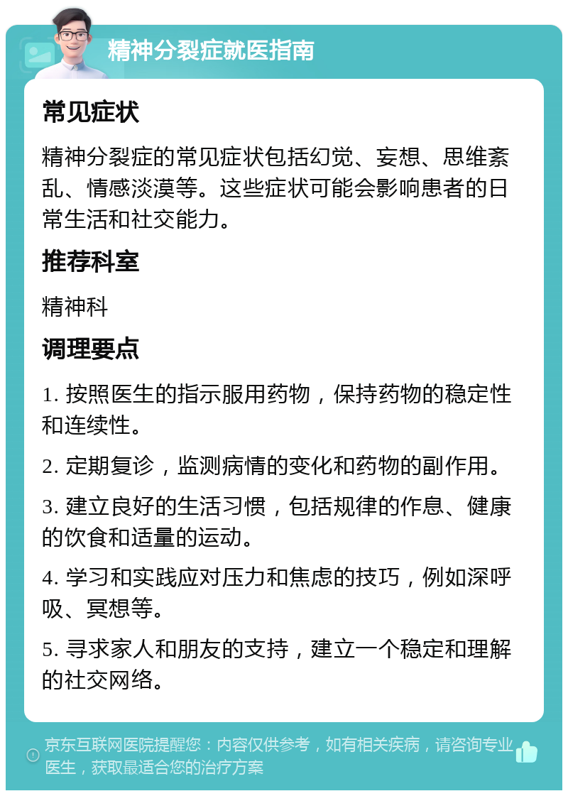 精神分裂症就医指南 常见症状 精神分裂症的常见症状包括幻觉、妄想、思维紊乱、情感淡漠等。这些症状可能会影响患者的日常生活和社交能力。 推荐科室 精神科 调理要点 1. 按照医生的指示服用药物，保持药物的稳定性和连续性。 2. 定期复诊，监测病情的变化和药物的副作用。 3. 建立良好的生活习惯，包括规律的作息、健康的饮食和适量的运动。 4. 学习和实践应对压力和焦虑的技巧，例如深呼吸、冥想等。 5. 寻求家人和朋友的支持，建立一个稳定和理解的社交网络。