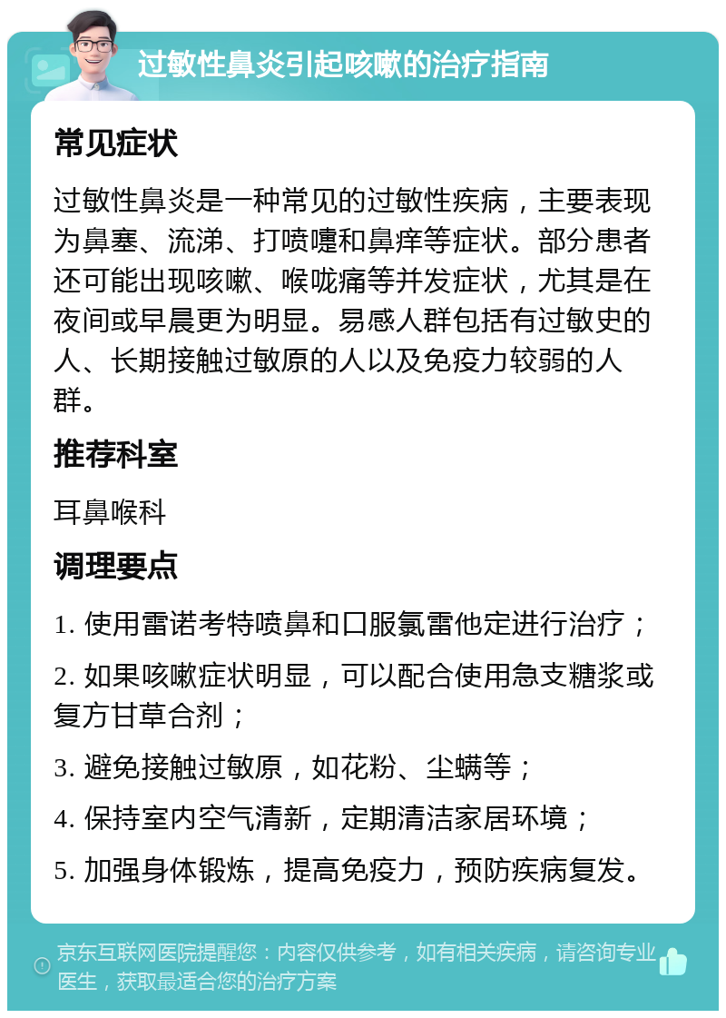 过敏性鼻炎引起咳嗽的治疗指南 常见症状 过敏性鼻炎是一种常见的过敏性疾病，主要表现为鼻塞、流涕、打喷嚏和鼻痒等症状。部分患者还可能出现咳嗽、喉咙痛等并发症状，尤其是在夜间或早晨更为明显。易感人群包括有过敏史的人、长期接触过敏原的人以及免疫力较弱的人群。 推荐科室 耳鼻喉科 调理要点 1. 使用雷诺考特喷鼻和口服氯雷他定进行治疗； 2. 如果咳嗽症状明显，可以配合使用急支糖浆或复方甘草合剂； 3. 避免接触过敏原，如花粉、尘螨等； 4. 保持室内空气清新，定期清洁家居环境； 5. 加强身体锻炼，提高免疫力，预防疾病复发。