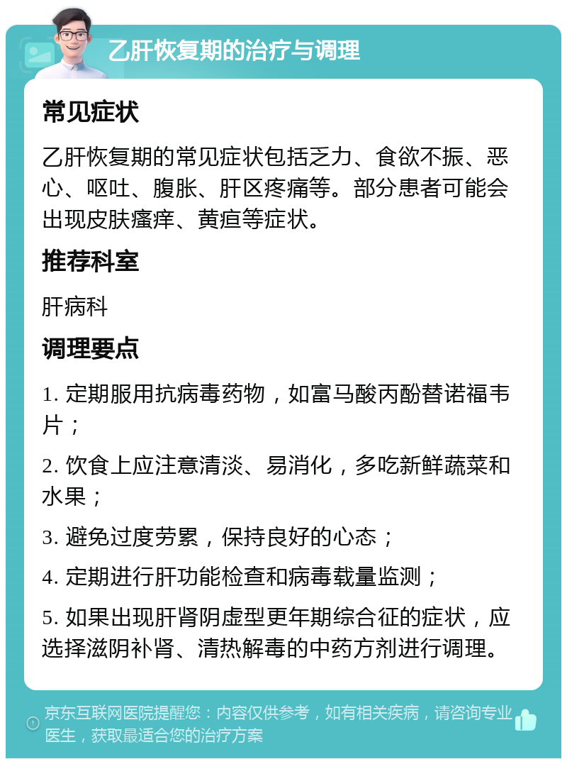 乙肝恢复期的治疗与调理 常见症状 乙肝恢复期的常见症状包括乏力、食欲不振、恶心、呕吐、腹胀、肝区疼痛等。部分患者可能会出现皮肤瘙痒、黄疸等症状。 推荐科室 肝病科 调理要点 1. 定期服用抗病毒药物，如富马酸丙酚替诺福韦片； 2. 饮食上应注意清淡、易消化，多吃新鲜蔬菜和水果； 3. 避免过度劳累，保持良好的心态； 4. 定期进行肝功能检查和病毒载量监测； 5. 如果出现肝肾阴虚型更年期综合征的症状，应选择滋阴补肾、清热解毒的中药方剂进行调理。