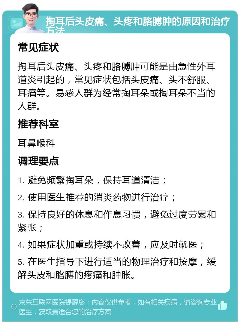 掏耳后头皮痛、头疼和胳膊肿的原因和治疗方法 常见症状 掏耳后头皮痛、头疼和胳膊肿可能是由急性外耳道炎引起的，常见症状包括头皮痛、头不舒服、耳痛等。易感人群为经常掏耳朵或掏耳朵不当的人群。 推荐科室 耳鼻喉科 调理要点 1. 避免频繁掏耳朵，保持耳道清洁； 2. 使用医生推荐的消炎药物进行治疗； 3. 保持良好的休息和作息习惯，避免过度劳累和紧张； 4. 如果症状加重或持续不改善，应及时就医； 5. 在医生指导下进行适当的物理治疗和按摩，缓解头皮和胳膊的疼痛和肿胀。