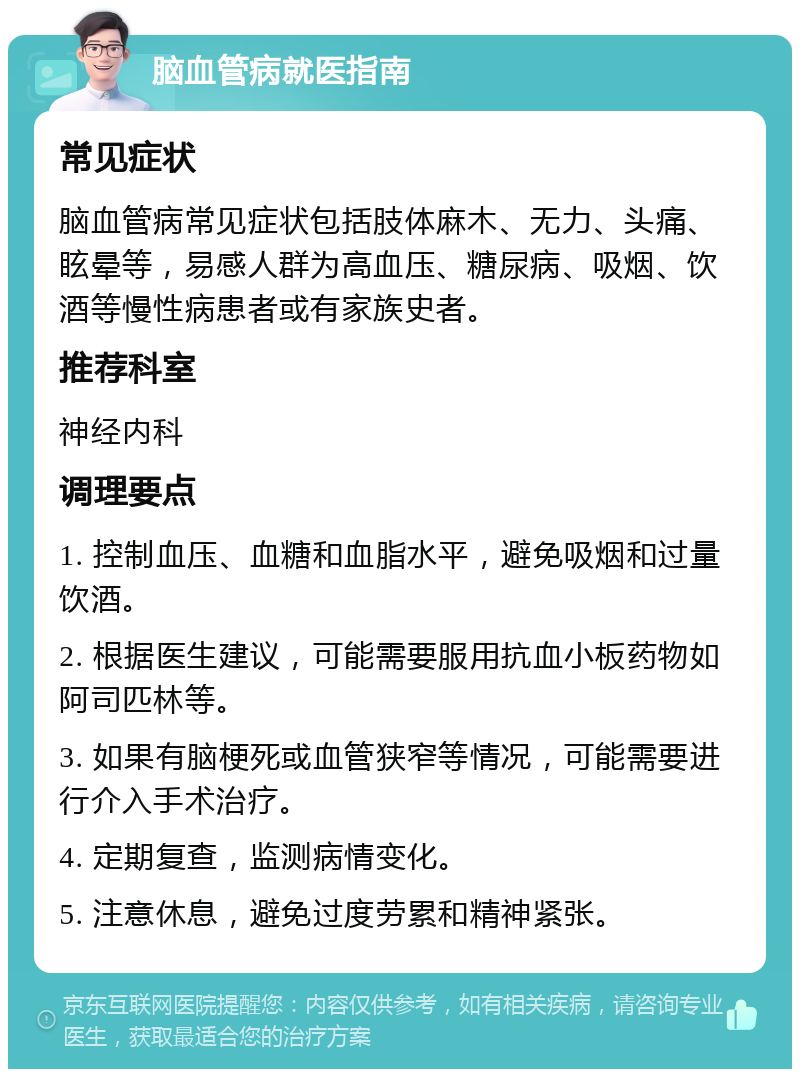 脑血管病就医指南 常见症状 脑血管病常见症状包括肢体麻木、无力、头痛、眩晕等，易感人群为高血压、糖尿病、吸烟、饮酒等慢性病患者或有家族史者。 推荐科室 神经内科 调理要点 1. 控制血压、血糖和血脂水平，避免吸烟和过量饮酒。 2. 根据医生建议，可能需要服用抗血小板药物如阿司匹林等。 3. 如果有脑梗死或血管狭窄等情况，可能需要进行介入手术治疗。 4. 定期复查，监测病情变化。 5. 注意休息，避免过度劳累和精神紧张。