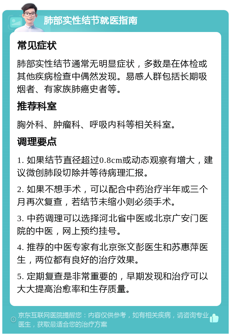 肺部实性结节就医指南 常见症状 肺部实性结节通常无明显症状，多数是在体检或其他疾病检查中偶然发现。易感人群包括长期吸烟者、有家族肺癌史者等。 推荐科室 胸外科、肿瘤科、呼吸内科等相关科室。 调理要点 1. 如果结节直径超过0.8cm或动态观察有增大，建议微创肺段切除并等待病理汇报。 2. 如果不想手术，可以配合中药治疗半年或三个月再次复查，若结节未缩小则必须手术。 3. 中药调理可以选择河北省中医或北京广安门医院的中医，网上预约挂号。 4. 推荐的中医专家有北京张文彭医生和苏惠萍医生，两位都有良好的治疗效果。 5. 定期复查是非常重要的，早期发现和治疗可以大大提高治愈率和生存质量。