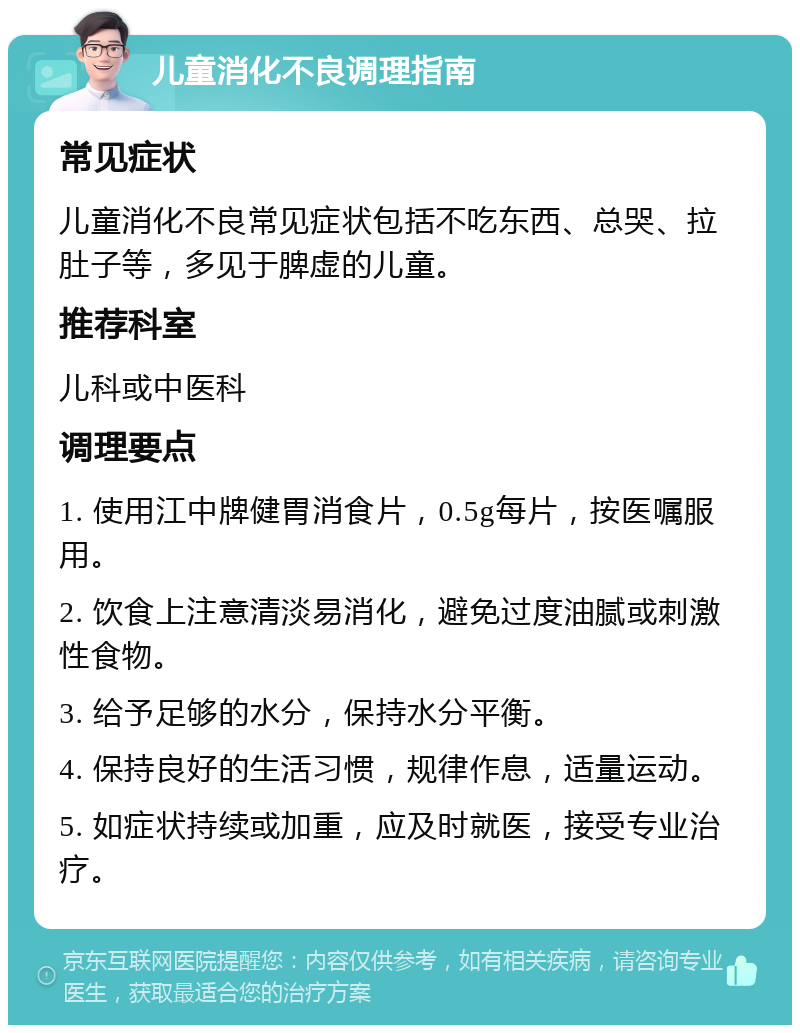 儿童消化不良调理指南 常见症状 儿童消化不良常见症状包括不吃东西、总哭、拉肚子等，多见于脾虚的儿童。 推荐科室 儿科或中医科 调理要点 1. 使用江中牌健胃消食片，0.5g每片，按医嘱服用。 2. 饮食上注意清淡易消化，避免过度油腻或刺激性食物。 3. 给予足够的水分，保持水分平衡。 4. 保持良好的生活习惯，规律作息，适量运动。 5. 如症状持续或加重，应及时就医，接受专业治疗。