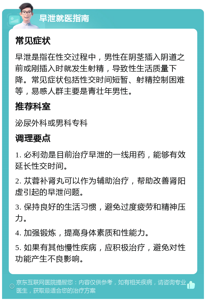 早泄就医指南 常见症状 早泄是指在性交过程中，男性在阴茎插入阴道之前或刚插入时就发生射精，导致性生活质量下降。常见症状包括性交时间短暂、射精控制困难等，易感人群主要是青壮年男性。 推荐科室 泌尿外科或男科专科 调理要点 1. 必利劲是目前治疗早泄的一线用药，能够有效延长性交时间。 2. 苁蓉补肾丸可以作为辅助治疗，帮助改善肾阳虚引起的早泄问题。 3. 保持良好的生活习惯，避免过度疲劳和精神压力。 4. 加强锻炼，提高身体素质和性能力。 5. 如果有其他慢性疾病，应积极治疗，避免对性功能产生不良影响。