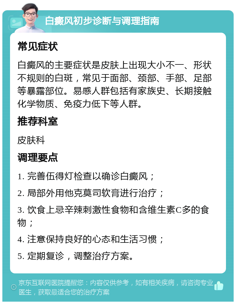 白癜风初步诊断与调理指南 常见症状 白癜风的主要症状是皮肤上出现大小不一、形状不规则的白斑，常见于面部、颈部、手部、足部等暴露部位。易感人群包括有家族史、长期接触化学物质、免疫力低下等人群。 推荐科室 皮肤科 调理要点 1. 完善伍得灯检查以确诊白癜风； 2. 局部外用他克莫司软膏进行治疗； 3. 饮食上忌辛辣刺激性食物和含维生素C多的食物； 4. 注意保持良好的心态和生活习惯； 5. 定期复诊，调整治疗方案。