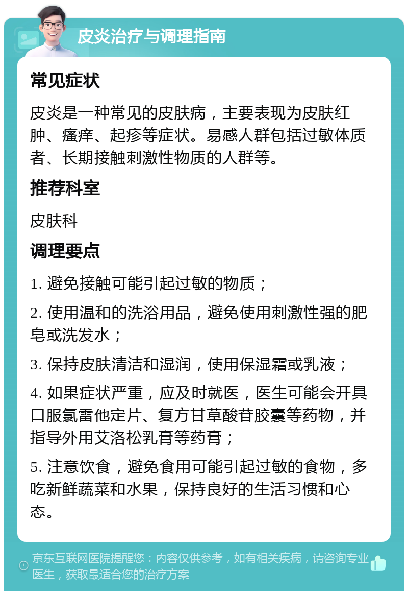 皮炎治疗与调理指南 常见症状 皮炎是一种常见的皮肤病，主要表现为皮肤红肿、瘙痒、起疹等症状。易感人群包括过敏体质者、长期接触刺激性物质的人群等。 推荐科室 皮肤科 调理要点 1. 避免接触可能引起过敏的物质； 2. 使用温和的洗浴用品，避免使用刺激性强的肥皂或洗发水； 3. 保持皮肤清洁和湿润，使用保湿霜或乳液； 4. 如果症状严重，应及时就医，医生可能会开具口服氯雷他定片、复方甘草酸苷胶囊等药物，并指导外用艾洛松乳膏等药膏； 5. 注意饮食，避免食用可能引起过敏的食物，多吃新鲜蔬菜和水果，保持良好的生活习惯和心态。