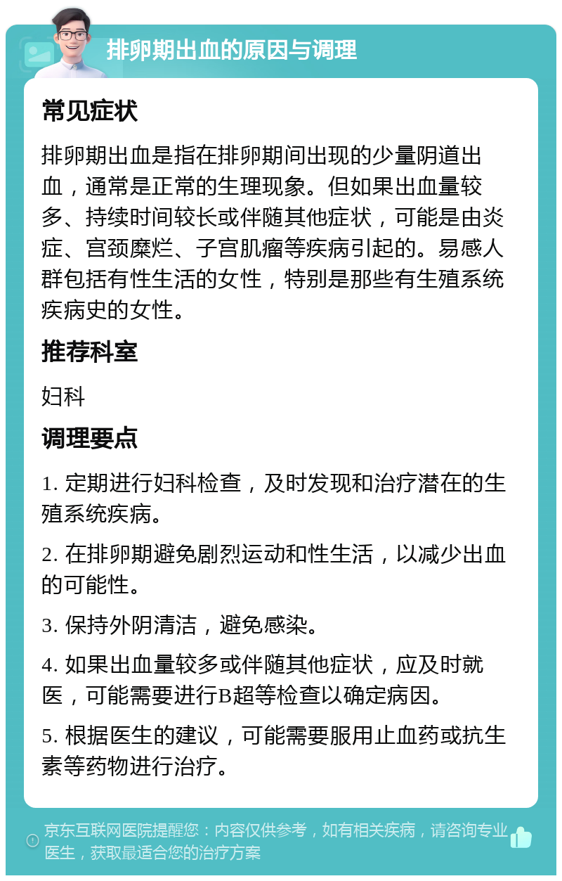 排卵期出血的原因与调理 常见症状 排卵期出血是指在排卵期间出现的少量阴道出血，通常是正常的生理现象。但如果出血量较多、持续时间较长或伴随其他症状，可能是由炎症、宫颈糜烂、子宫肌瘤等疾病引起的。易感人群包括有性生活的女性，特别是那些有生殖系统疾病史的女性。 推荐科室 妇科 调理要点 1. 定期进行妇科检查，及时发现和治疗潜在的生殖系统疾病。 2. 在排卵期避免剧烈运动和性生活，以减少出血的可能性。 3. 保持外阴清洁，避免感染。 4. 如果出血量较多或伴随其他症状，应及时就医，可能需要进行B超等检查以确定病因。 5. 根据医生的建议，可能需要服用止血药或抗生素等药物进行治疗。