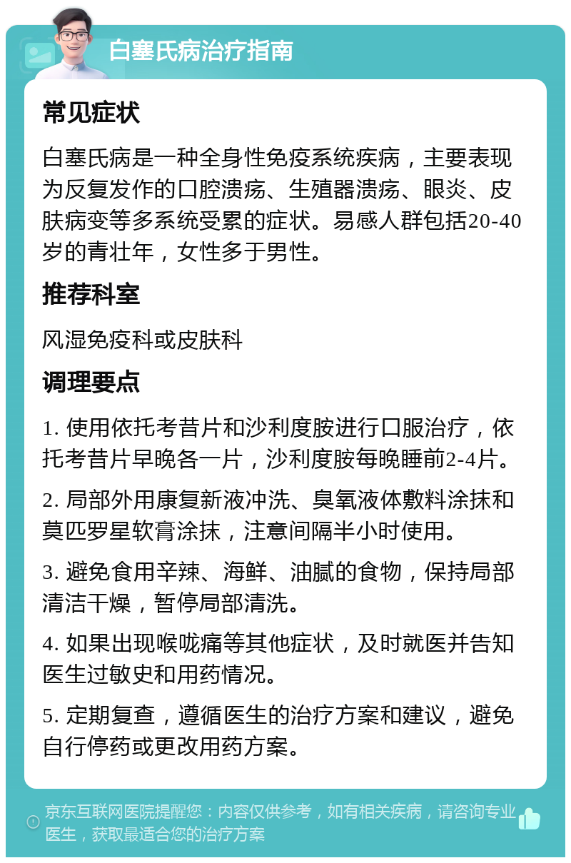 白塞氏病治疗指南 常见症状 白塞氏病是一种全身性免疫系统疾病，主要表现为反复发作的口腔溃疡、生殖器溃疡、眼炎、皮肤病变等多系统受累的症状。易感人群包括20-40岁的青壮年，女性多于男性。 推荐科室 风湿免疫科或皮肤科 调理要点 1. 使用依托考昔片和沙利度胺进行口服治疗，依托考昔片早晚各一片，沙利度胺每晚睡前2-4片。 2. 局部外用康复新液冲洗、臭氧液体敷料涂抹和莫匹罗星软膏涂抹，注意间隔半小时使用。 3. 避免食用辛辣、海鲜、油腻的食物，保持局部清洁干燥，暂停局部清洗。 4. 如果出现喉咙痛等其他症状，及时就医并告知医生过敏史和用药情况。 5. 定期复查，遵循医生的治疗方案和建议，避免自行停药或更改用药方案。