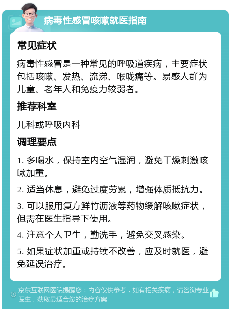 病毒性感冒咳嗽就医指南 常见症状 病毒性感冒是一种常见的呼吸道疾病，主要症状包括咳嗽、发热、流涕、喉咙痛等。易感人群为儿童、老年人和免疫力较弱者。 推荐科室 儿科或呼吸内科 调理要点 1. 多喝水，保持室内空气湿润，避免干燥刺激咳嗽加重。 2. 适当休息，避免过度劳累，增强体质抵抗力。 3. 可以服用复方鲜竹沥液等药物缓解咳嗽症状，但需在医生指导下使用。 4. 注意个人卫生，勤洗手，避免交叉感染。 5. 如果症状加重或持续不改善，应及时就医，避免延误治疗。