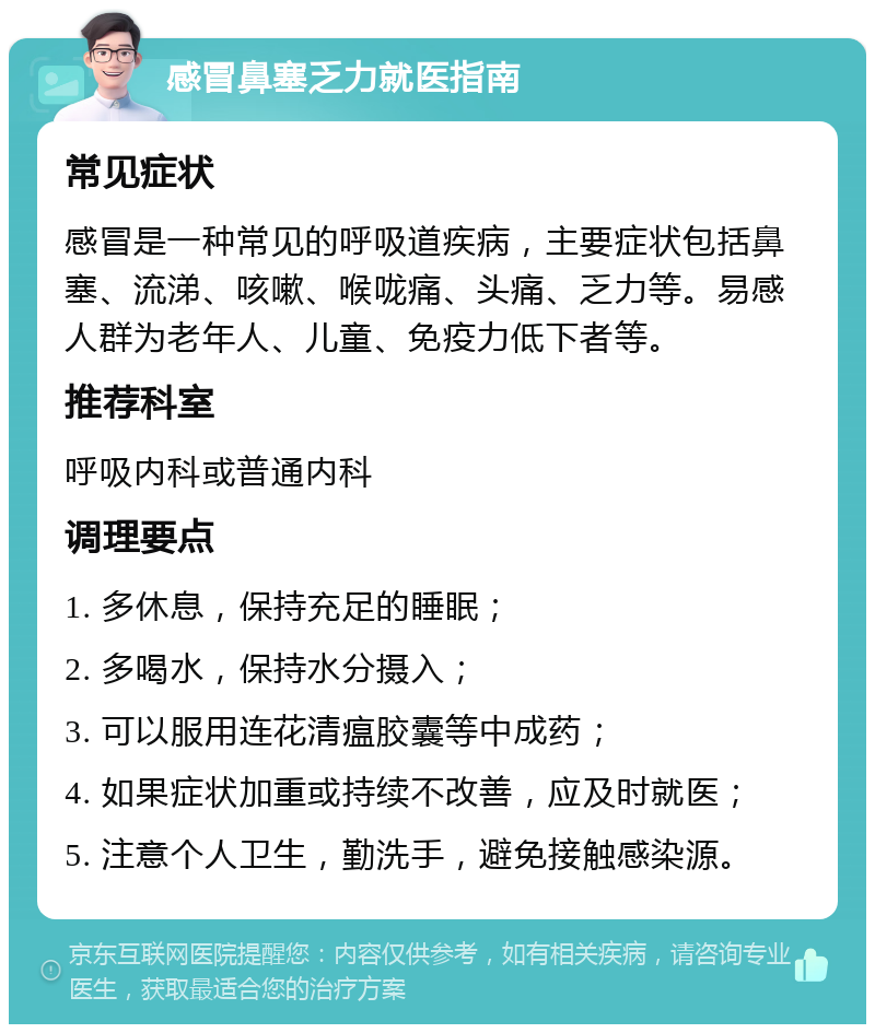 感冒鼻塞乏力就医指南 常见症状 感冒是一种常见的呼吸道疾病，主要症状包括鼻塞、流涕、咳嗽、喉咙痛、头痛、乏力等。易感人群为老年人、儿童、免疫力低下者等。 推荐科室 呼吸内科或普通内科 调理要点 1. 多休息，保持充足的睡眠； 2. 多喝水，保持水分摄入； 3. 可以服用连花清瘟胶囊等中成药； 4. 如果症状加重或持续不改善，应及时就医； 5. 注意个人卫生，勤洗手，避免接触感染源。