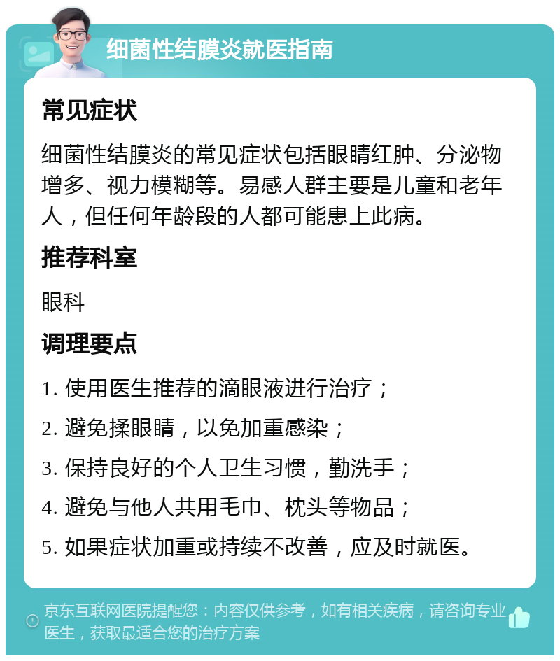 细菌性结膜炎就医指南 常见症状 细菌性结膜炎的常见症状包括眼睛红肿、分泌物增多、视力模糊等。易感人群主要是儿童和老年人，但任何年龄段的人都可能患上此病。 推荐科室 眼科 调理要点 1. 使用医生推荐的滴眼液进行治疗； 2. 避免揉眼睛，以免加重感染； 3. 保持良好的个人卫生习惯，勤洗手； 4. 避免与他人共用毛巾、枕头等物品； 5. 如果症状加重或持续不改善，应及时就医。