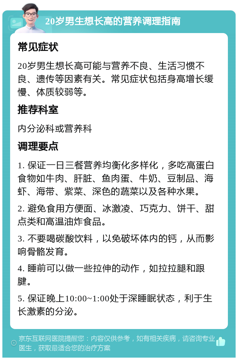 20岁男生想长高的营养调理指南 常见症状 20岁男生想长高可能与营养不良、生活习惯不良、遗传等因素有关。常见症状包括身高增长缓慢、体质较弱等。 推荐科室 内分泌科或营养科 调理要点 1. 保证一日三餐营养均衡化多样化，多吃高蛋白食物如牛肉、肝脏、鱼肉蛋、牛奶、豆制品、海虾、海带、紫菜、深色的蔬菜以及各种水果。 2. 避免食用方便面、冰激凌、巧克力、饼干、甜点类和高温油炸食品。 3. 不要喝碳酸饮料，以免破坏体内的钙，从而影响骨骼发育。 4. 睡前可以做一些拉伸的动作，如拉拉腿和跟腱。 5. 保证晚上10:00~1:00处于深睡眠状态，利于生长激素的分泌。