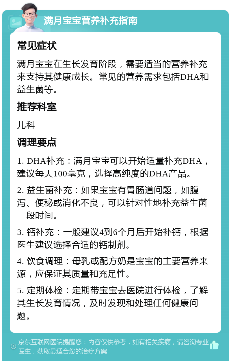 满月宝宝营养补充指南 常见症状 满月宝宝在生长发育阶段，需要适当的营养补充来支持其健康成长。常见的营养需求包括DHA和益生菌等。 推荐科室 儿科 调理要点 1. DHA补充：满月宝宝可以开始适量补充DHA，建议每天100毫克，选择高纯度的DHA产品。 2. 益生菌补充：如果宝宝有胃肠道问题，如腹泻、便秘或消化不良，可以针对性地补充益生菌一段时间。 3. 钙补充：一般建议4到6个月后开始补钙，根据医生建议选择合适的钙制剂。 4. 饮食调理：母乳或配方奶是宝宝的主要营养来源，应保证其质量和充足性。 5. 定期体检：定期带宝宝去医院进行体检，了解其生长发育情况，及时发现和处理任何健康问题。