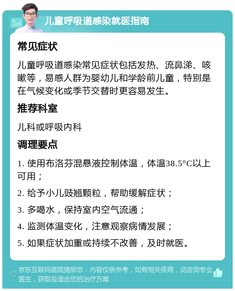 儿童呼吸道感染就医指南 常见症状 儿童呼吸道感染常见症状包括发热、流鼻涕、咳嗽等，易感人群为婴幼儿和学龄前儿童，特别是在气候变化或季节交替时更容易发生。 推荐科室 儿科或呼吸内科 调理要点 1. 使用布洛芬混悬液控制体温，体温38.5°C以上可用； 2. 给予小儿豉翘颗粒，帮助缓解症状； 3. 多喝水，保持室内空气流通； 4. 监测体温变化，注意观察病情发展； 5. 如果症状加重或持续不改善，及时就医。