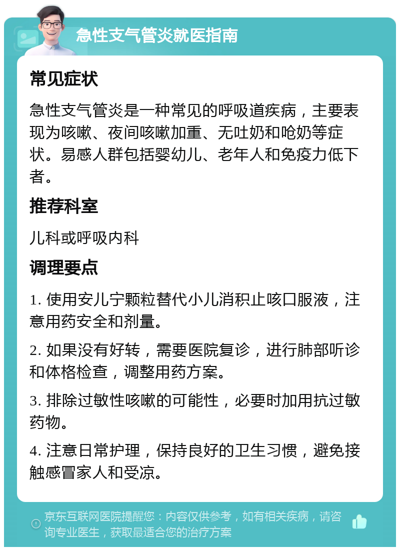 急性支气管炎就医指南 常见症状 急性支气管炎是一种常见的呼吸道疾病，主要表现为咳嗽、夜间咳嗽加重、无吐奶和呛奶等症状。易感人群包括婴幼儿、老年人和免疫力低下者。 推荐科室 儿科或呼吸内科 调理要点 1. 使用安儿宁颗粒替代小儿消积止咳口服液，注意用药安全和剂量。 2. 如果没有好转，需要医院复诊，进行肺部听诊和体格检查，调整用药方案。 3. 排除过敏性咳嗽的可能性，必要时加用抗过敏药物。 4. 注意日常护理，保持良好的卫生习惯，避免接触感冒家人和受凉。