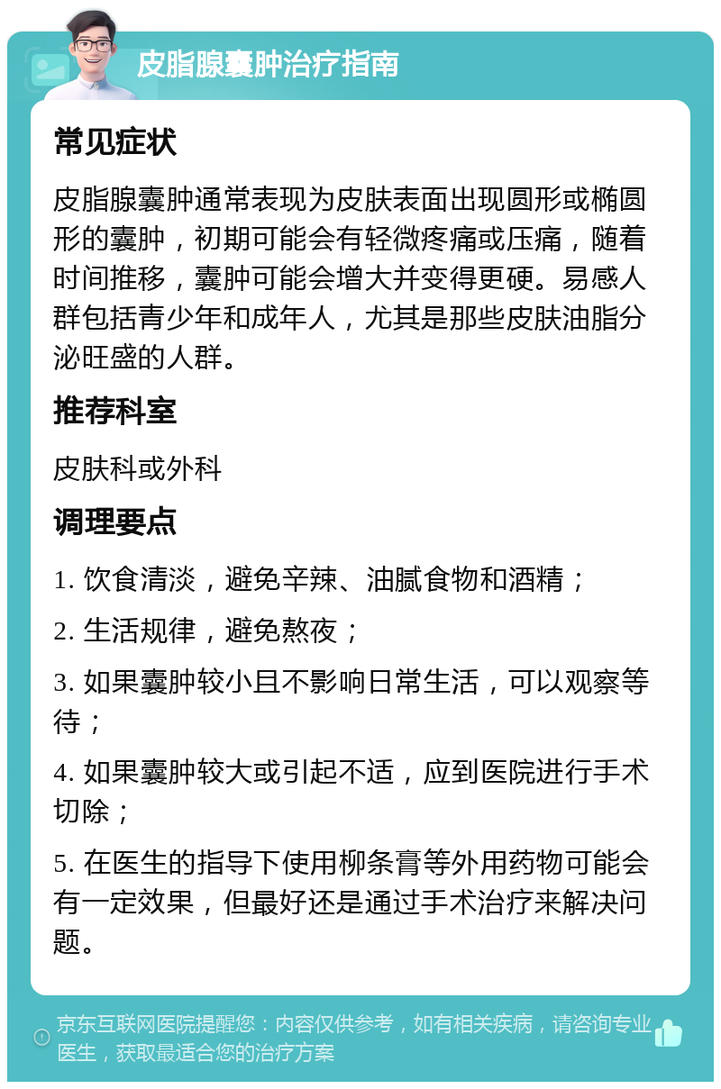 皮脂腺囊肿治疗指南 常见症状 皮脂腺囊肿通常表现为皮肤表面出现圆形或椭圆形的囊肿，初期可能会有轻微疼痛或压痛，随着时间推移，囊肿可能会增大并变得更硬。易感人群包括青少年和成年人，尤其是那些皮肤油脂分泌旺盛的人群。 推荐科室 皮肤科或外科 调理要点 1. 饮食清淡，避免辛辣、油腻食物和酒精； 2. 生活规律，避免熬夜； 3. 如果囊肿较小且不影响日常生活，可以观察等待； 4. 如果囊肿较大或引起不适，应到医院进行手术切除； 5. 在医生的指导下使用柳条膏等外用药物可能会有一定效果，但最好还是通过手术治疗来解决问题。