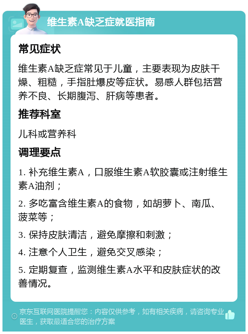 维生素A缺乏症就医指南 常见症状 维生素A缺乏症常见于儿童，主要表现为皮肤干燥、粗糙，手指肚爆皮等症状。易感人群包括营养不良、长期腹泻、肝病等患者。 推荐科室 儿科或营养科 调理要点 1. 补充维生素A，口服维生素A软胶囊或注射维生素A油剂； 2. 多吃富含维生素A的食物，如胡萝卜、南瓜、菠菜等； 3. 保持皮肤清洁，避免摩擦和刺激； 4. 注意个人卫生，避免交叉感染； 5. 定期复查，监测维生素A水平和皮肤症状的改善情况。