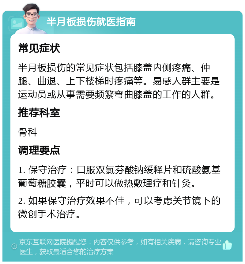 半月板损伤就医指南 常见症状 半月板损伤的常见症状包括膝盖内侧疼痛、伸腿、曲退、上下楼梯时疼痛等。易感人群主要是运动员或从事需要频繁弯曲膝盖的工作的人群。 推荐科室 骨科 调理要点 1. 保守治疗：口服双氯芬酸钠缓释片和硫酸氨基葡萄糖胶囊，平时可以做热敷理疗和针灸。 2. 如果保守治疗效果不佳，可以考虑关节镜下的微创手术治疗。