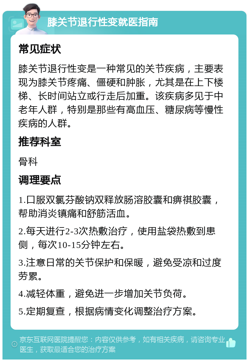 膝关节退行性变就医指南 常见症状 膝关节退行性变是一种常见的关节疾病，主要表现为膝关节疼痛、僵硬和肿胀，尤其是在上下楼梯、长时间站立或行走后加重。该疾病多见于中老年人群，特别是那些有高血压、糖尿病等慢性疾病的人群。 推荐科室 骨科 调理要点 1.口服双氯芬酸钠双释放肠溶胶囊和痹祺胶囊，帮助消炎镇痛和舒筋活血。 2.每天进行2-3次热敷治疗，使用盐袋热敷到患侧，每次10-15分钟左右。 3.注意日常的关节保护和保暖，避免受凉和过度劳累。 4.减轻体重，避免进一步增加关节负荷。 5.定期复查，根据病情变化调整治疗方案。