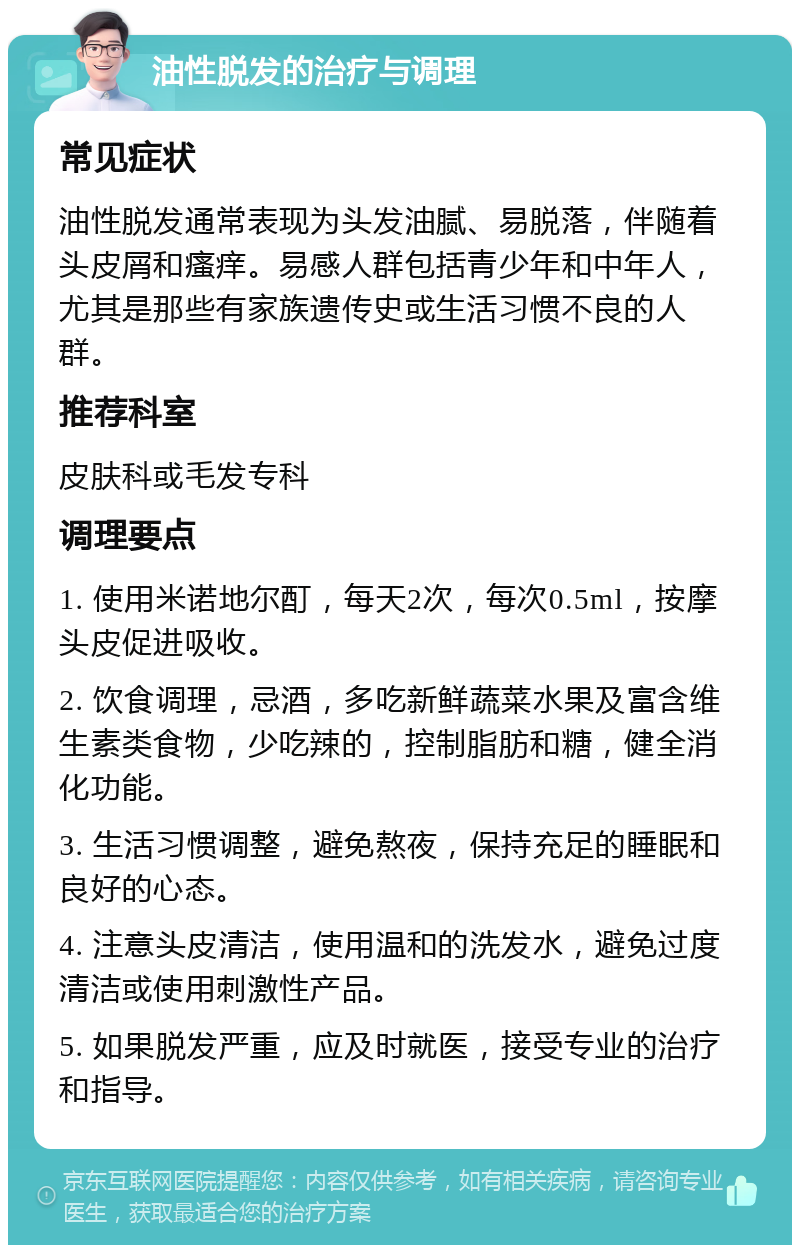 油性脱发的治疗与调理 常见症状 油性脱发通常表现为头发油腻、易脱落，伴随着头皮屑和瘙痒。易感人群包括青少年和中年人，尤其是那些有家族遗传史或生活习惯不良的人群。 推荐科室 皮肤科或毛发专科 调理要点 1. 使用米诺地尔酊，每天2次，每次0.5ml，按摩头皮促进吸收。 2. 饮食调理，忌酒，多吃新鲜蔬菜水果及富含维生素类食物，少吃辣的，控制脂肪和糖，健全消化功能。 3. 生活习惯调整，避免熬夜，保持充足的睡眠和良好的心态。 4. 注意头皮清洁，使用温和的洗发水，避免过度清洁或使用刺激性产品。 5. 如果脱发严重，应及时就医，接受专业的治疗和指导。