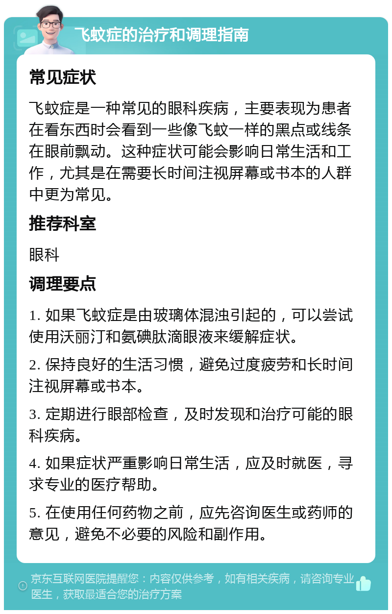 飞蚊症的治疗和调理指南 常见症状 飞蚊症是一种常见的眼科疾病，主要表现为患者在看东西时会看到一些像飞蚊一样的黑点或线条在眼前飘动。这种症状可能会影响日常生活和工作，尤其是在需要长时间注视屏幕或书本的人群中更为常见。 推荐科室 眼科 调理要点 1. 如果飞蚊症是由玻璃体混浊引起的，可以尝试使用沃丽汀和氨碘肽滴眼液来缓解症状。 2. 保持良好的生活习惯，避免过度疲劳和长时间注视屏幕或书本。 3. 定期进行眼部检查，及时发现和治疗可能的眼科疾病。 4. 如果症状严重影响日常生活，应及时就医，寻求专业的医疗帮助。 5. 在使用任何药物之前，应先咨询医生或药师的意见，避免不必要的风险和副作用。