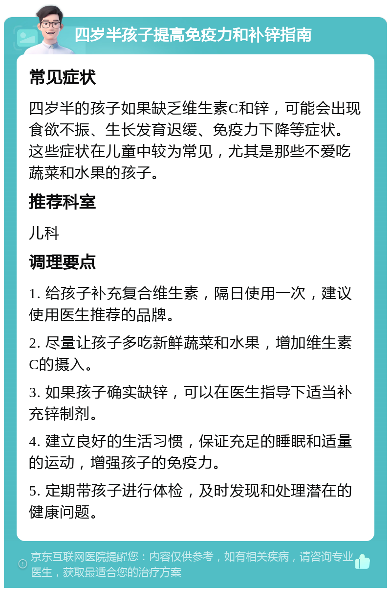 四岁半孩子提高免疫力和补锌指南 常见症状 四岁半的孩子如果缺乏维生素C和锌，可能会出现食欲不振、生长发育迟缓、免疫力下降等症状。这些症状在儿童中较为常见，尤其是那些不爱吃蔬菜和水果的孩子。 推荐科室 儿科 调理要点 1. 给孩子补充复合维生素，隔日使用一次，建议使用医生推荐的品牌。 2. 尽量让孩子多吃新鲜蔬菜和水果，增加维生素C的摄入。 3. 如果孩子确实缺锌，可以在医生指导下适当补充锌制剂。 4. 建立良好的生活习惯，保证充足的睡眠和适量的运动，增强孩子的免疫力。 5. 定期带孩子进行体检，及时发现和处理潜在的健康问题。