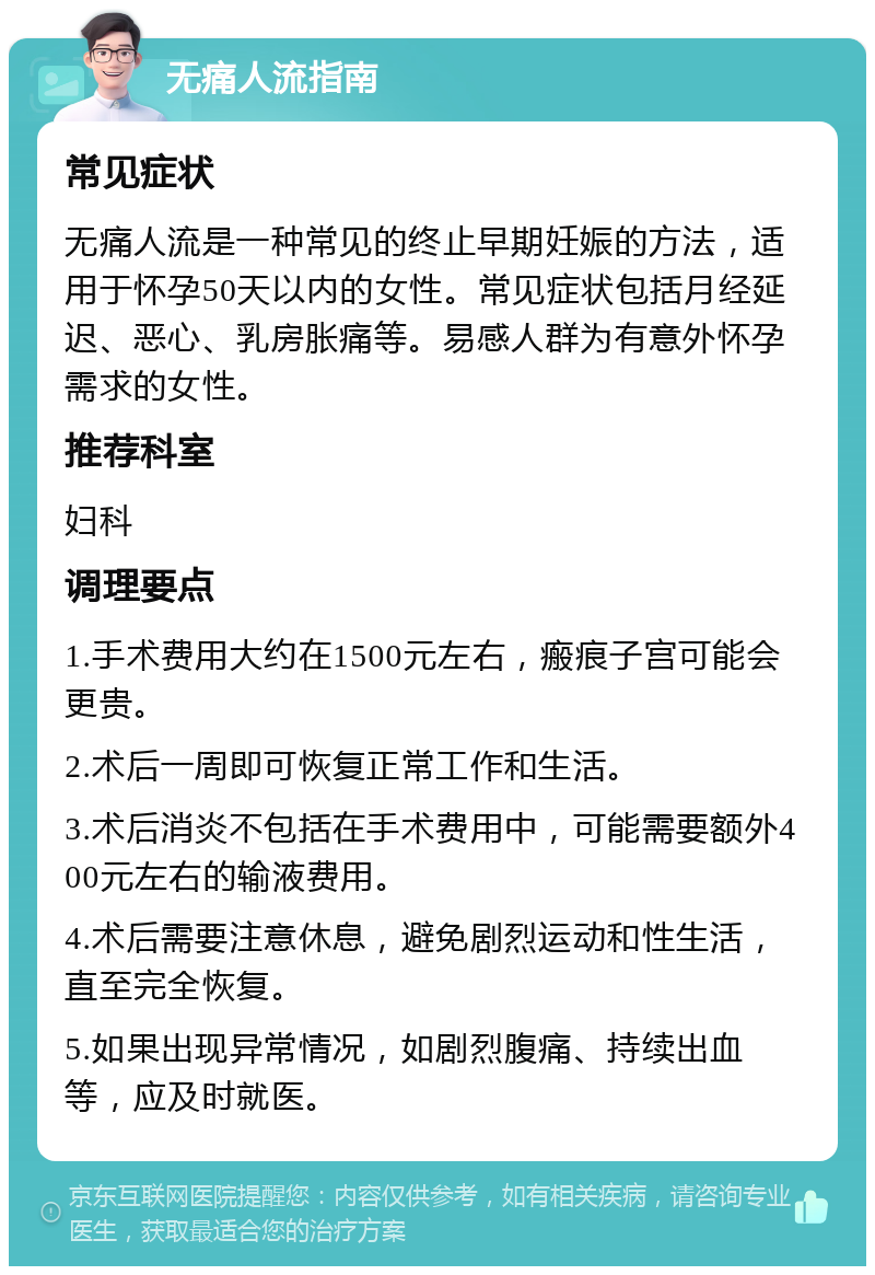 无痛人流指南 常见症状 无痛人流是一种常见的终止早期妊娠的方法，适用于怀孕50天以内的女性。常见症状包括月经延迟、恶心、乳房胀痛等。易感人群为有意外怀孕需求的女性。 推荐科室 妇科 调理要点 1.手术费用大约在1500元左右，瘢痕子宫可能会更贵。 2.术后一周即可恢复正常工作和生活。 3.术后消炎不包括在手术费用中，可能需要额外400元左右的输液费用。 4.术后需要注意休息，避免剧烈运动和性生活，直至完全恢复。 5.如果出现异常情况，如剧烈腹痛、持续出血等，应及时就医。