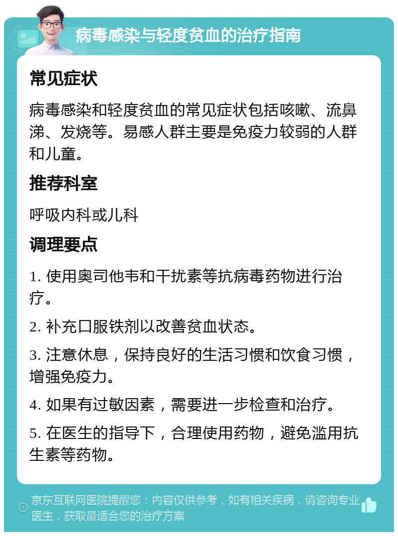 病毒感染与轻度贫血的治疗指南 常见症状 病毒感染和轻度贫血的常见症状包括咳嗽、流鼻涕、发烧等。易感人群主要是免疫力较弱的人群和儿童。 推荐科室 呼吸内科或儿科 调理要点 1. 使用奥司他韦和干扰素等抗病毒药物进行治疗。 2. 补充口服铁剂以改善贫血状态。 3. 注意休息，保持良好的生活习惯和饮食习惯，增强免疫力。 4. 如果有过敏因素，需要进一步检查和治疗。 5. 在医生的指导下，合理使用药物，避免滥用抗生素等药物。