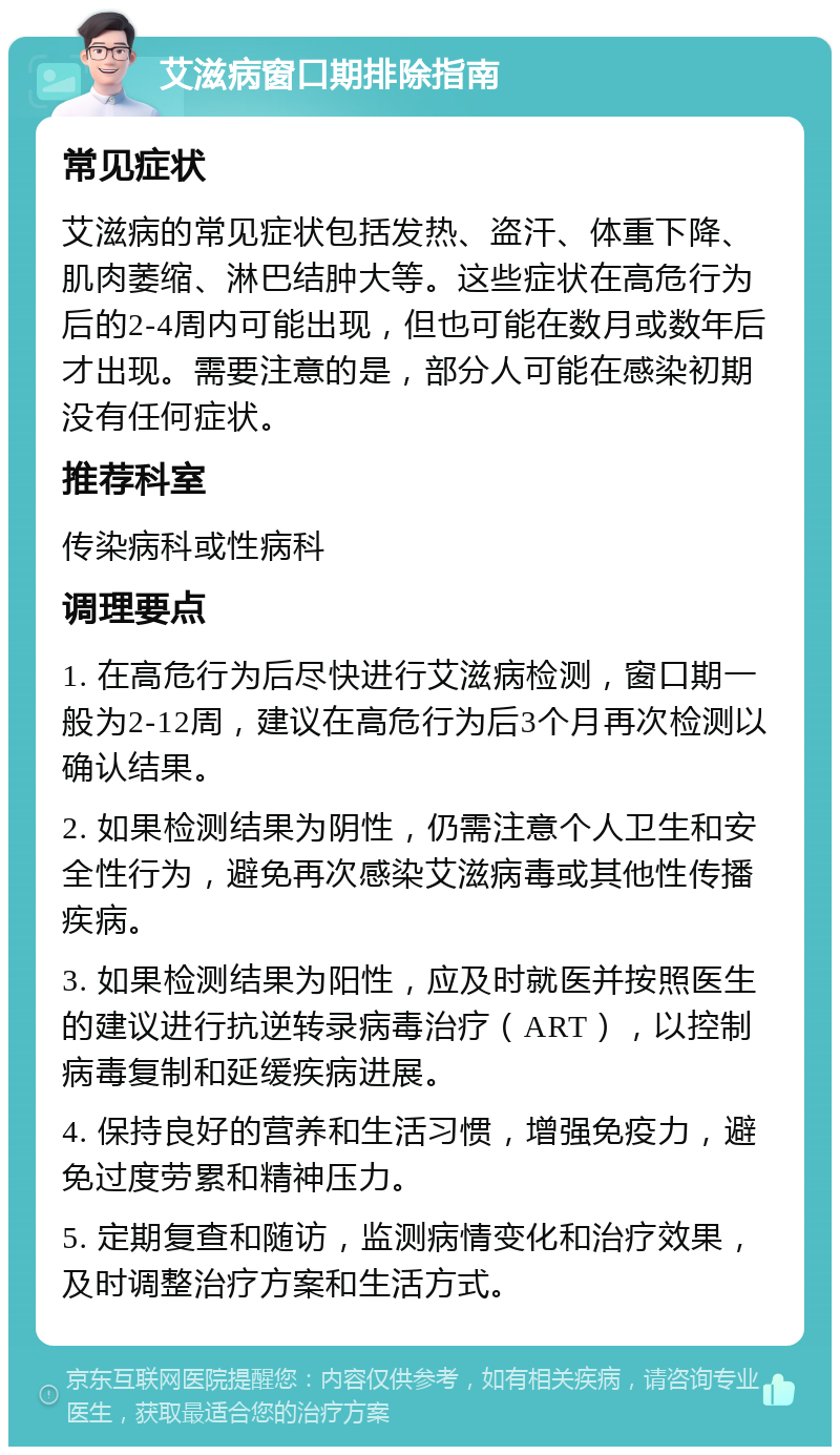 艾滋病窗口期排除指南 常见症状 艾滋病的常见症状包括发热、盗汗、体重下降、肌肉萎缩、淋巴结肿大等。这些症状在高危行为后的2-4周内可能出现，但也可能在数月或数年后才出现。需要注意的是，部分人可能在感染初期没有任何症状。 推荐科室 传染病科或性病科 调理要点 1. 在高危行为后尽快进行艾滋病检测，窗口期一般为2-12周，建议在高危行为后3个月再次检测以确认结果。 2. 如果检测结果为阴性，仍需注意个人卫生和安全性行为，避免再次感染艾滋病毒或其他性传播疾病。 3. 如果检测结果为阳性，应及时就医并按照医生的建议进行抗逆转录病毒治疗（ART），以控制病毒复制和延缓疾病进展。 4. 保持良好的营养和生活习惯，增强免疫力，避免过度劳累和精神压力。 5. 定期复查和随访，监测病情变化和治疗效果，及时调整治疗方案和生活方式。