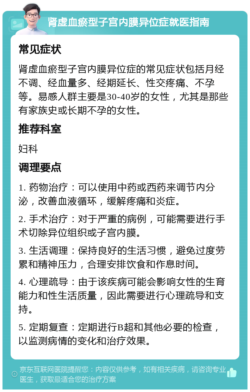 肾虚血瘀型子宫内膜异位症就医指南 常见症状 肾虚血瘀型子宫内膜异位症的常见症状包括月经不调、经血量多、经期延长、性交疼痛、不孕等。易感人群主要是30-40岁的女性，尤其是那些有家族史或长期不孕的女性。 推荐科室 妇科 调理要点 1. 药物治疗：可以使用中药或西药来调节内分泌，改善血液循环，缓解疼痛和炎症。 2. 手术治疗：对于严重的病例，可能需要进行手术切除异位组织或子宫内膜。 3. 生活调理：保持良好的生活习惯，避免过度劳累和精神压力，合理安排饮食和作息时间。 4. 心理疏导：由于该疾病可能会影响女性的生育能力和性生活质量，因此需要进行心理疏导和支持。 5. 定期复查：定期进行B超和其他必要的检查，以监测病情的变化和治疗效果。