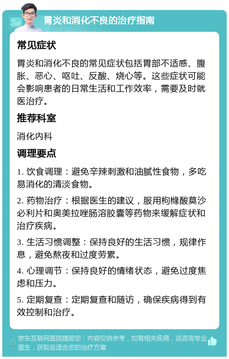 胃炎和消化不良的治疗指南 常见症状 胃炎和消化不良的常见症状包括胃部不适感、腹胀、恶心、呕吐、反酸、烧心等。这些症状可能会影响患者的日常生活和工作效率，需要及时就医治疗。 推荐科室 消化内科 调理要点 1. 饮食调理：避免辛辣刺激和油腻性食物，多吃易消化的清淡食物。 2. 药物治疗：根据医生的建议，服用枸橼酸莫沙必利片和奥美拉唑肠溶胶囊等药物来缓解症状和治疗疾病。 3. 生活习惯调整：保持良好的生活习惯，规律作息，避免熬夜和过度劳累。 4. 心理调节：保持良好的情绪状态，避免过度焦虑和压力。 5. 定期复查：定期复查和随访，确保疾病得到有效控制和治疗。