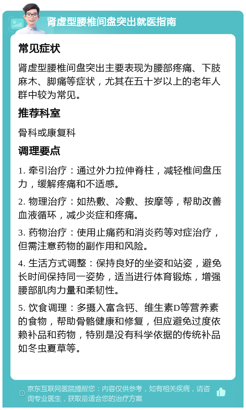 肾虚型腰椎间盘突出就医指南 常见症状 肾虚型腰椎间盘突出主要表现为腰部疼痛、下肢麻木、脚痛等症状，尤其在五十岁以上的老年人群中较为常见。 推荐科室 骨科或康复科 调理要点 1. 牵引治疗：通过外力拉伸脊柱，减轻椎间盘压力，缓解疼痛和不适感。 2. 物理治疗：如热敷、冷敷、按摩等，帮助改善血液循环，减少炎症和疼痛。 3. 药物治疗：使用止痛药和消炎药等对症治疗，但需注意药物的副作用和风险。 4. 生活方式调整：保持良好的坐姿和站姿，避免长时间保持同一姿势，适当进行体育锻炼，增强腰部肌肉力量和柔韧性。 5. 饮食调理：多摄入富含钙、维生素D等营养素的食物，帮助骨骼健康和修复，但应避免过度依赖补品和药物，特别是没有科学依据的传统补品如冬虫夏草等。