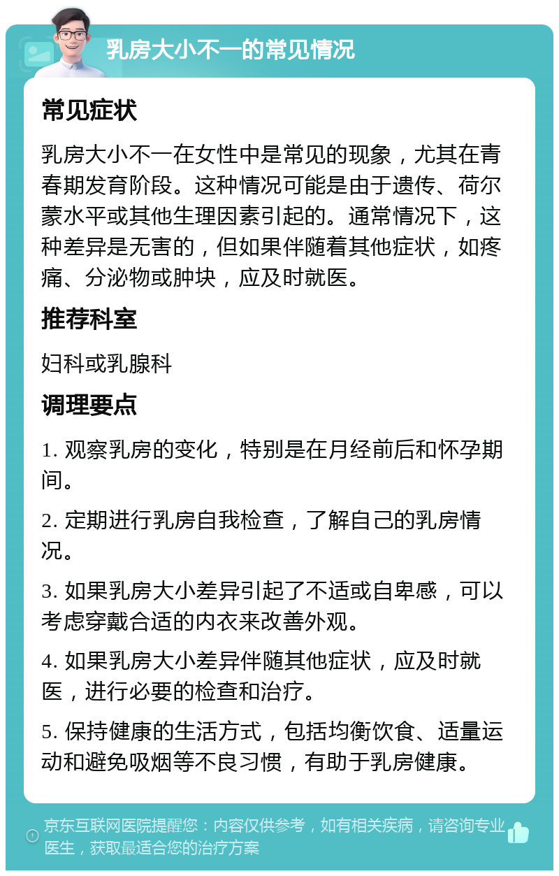 乳房大小不一的常见情况 常见症状 乳房大小不一在女性中是常见的现象，尤其在青春期发育阶段。这种情况可能是由于遗传、荷尔蒙水平或其他生理因素引起的。通常情况下，这种差异是无害的，但如果伴随着其他症状，如疼痛、分泌物或肿块，应及时就医。 推荐科室 妇科或乳腺科 调理要点 1. 观察乳房的变化，特别是在月经前后和怀孕期间。 2. 定期进行乳房自我检查，了解自己的乳房情况。 3. 如果乳房大小差异引起了不适或自卑感，可以考虑穿戴合适的内衣来改善外观。 4. 如果乳房大小差异伴随其他症状，应及时就医，进行必要的检查和治疗。 5. 保持健康的生活方式，包括均衡饮食、适量运动和避免吸烟等不良习惯，有助于乳房健康。