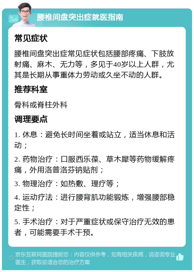 腰椎间盘突出症就医指南 常见症状 腰椎间盘突出症常见症状包括腰部疼痛、下肢放射痛、麻木、无力等，多见于40岁以上人群，尤其是长期从事重体力劳动或久坐不动的人群。 推荐科室 骨科或脊柱外科 调理要点 1. 休息：避免长时间坐着或站立，适当休息和活动； 2. 药物治疗：口服西乐葆、草木犀等药物缓解疼痛，外用洛普洛芬钠贴剂； 3. 物理治疗：如热敷、理疗等； 4. 运动疗法：进行腰背肌功能锻炼，增强腰部稳定性； 5. 手术治疗：对于严重症状或保守治疗无效的患者，可能需要手术干预。