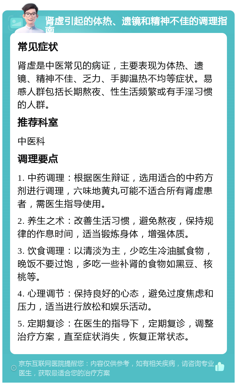 肾虚引起的体热、遗镜和精神不佳的调理指南 常见症状 肾虚是中医常见的病证，主要表现为体热、遗镜、精神不佳、乏力、手脚温热不均等症状。易感人群包括长期熬夜、性生活频繁或有手淫习惯的人群。 推荐科室 中医科 调理要点 1. 中药调理：根据医生辩证，选用适合的中药方剂进行调理，六味地黄丸可能不适合所有肾虚患者，需医生指导使用。 2. 养生之术：改善生活习惯，避免熬夜，保持规律的作息时间，适当锻炼身体，增强体质。 3. 饮食调理：以清淡为主，少吃生冷油腻食物，晚饭不要过饱，多吃一些补肾的食物如黑豆、核桃等。 4. 心理调节：保持良好的心态，避免过度焦虑和压力，适当进行放松和娱乐活动。 5. 定期复诊：在医生的指导下，定期复诊，调整治疗方案，直至症状消失，恢复正常状态。