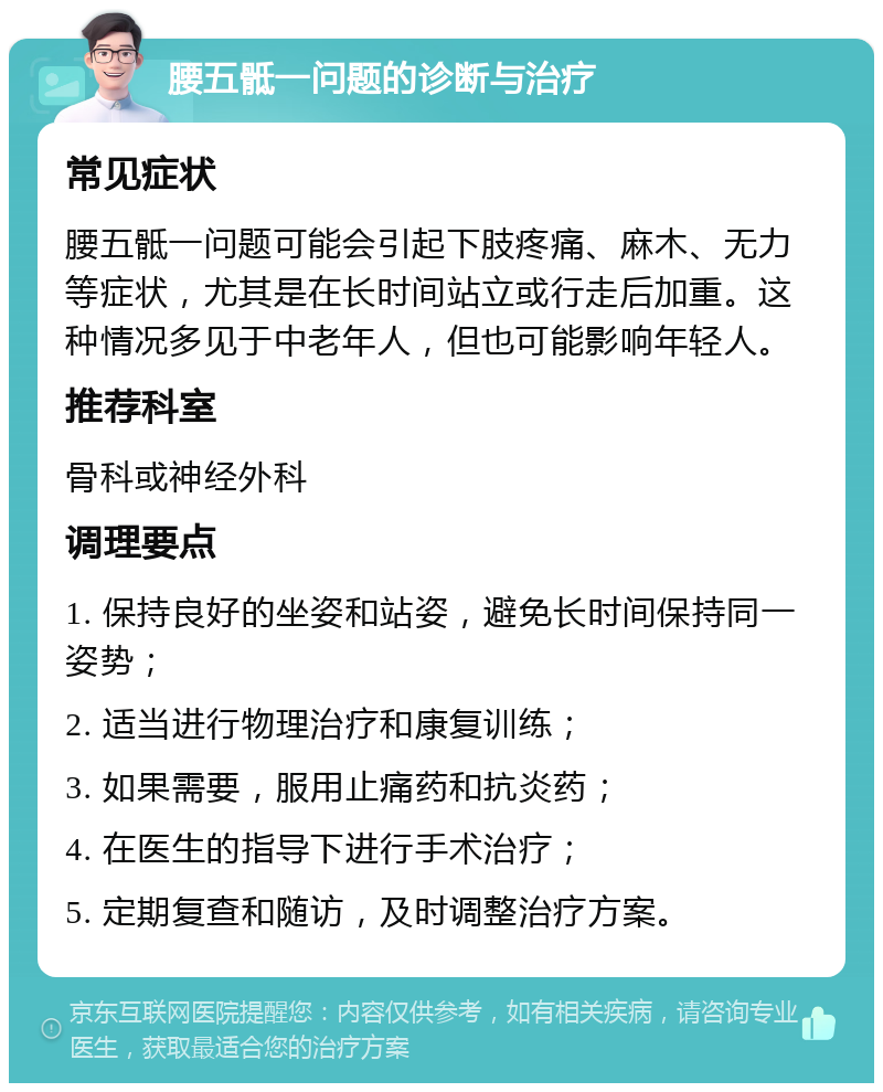 腰五骶一问题的诊断与治疗 常见症状 腰五骶一问题可能会引起下肢疼痛、麻木、无力等症状，尤其是在长时间站立或行走后加重。这种情况多见于中老年人，但也可能影响年轻人。 推荐科室 骨科或神经外科 调理要点 1. 保持良好的坐姿和站姿，避免长时间保持同一姿势； 2. 适当进行物理治疗和康复训练； 3. 如果需要，服用止痛药和抗炎药； 4. 在医生的指导下进行手术治疗； 5. 定期复查和随访，及时调整治疗方案。