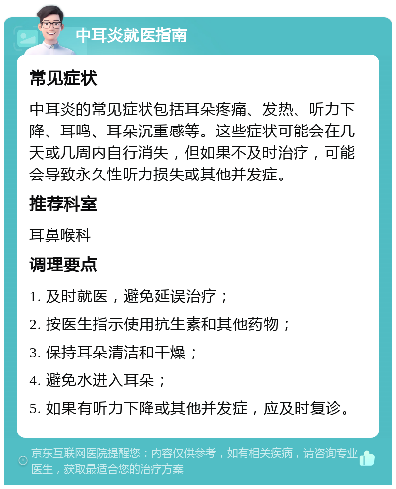 中耳炎就医指南 常见症状 中耳炎的常见症状包括耳朵疼痛、发热、听力下降、耳鸣、耳朵沉重感等。这些症状可能会在几天或几周内自行消失，但如果不及时治疗，可能会导致永久性听力损失或其他并发症。 推荐科室 耳鼻喉科 调理要点 1. 及时就医，避免延误治疗； 2. 按医生指示使用抗生素和其他药物； 3. 保持耳朵清洁和干燥； 4. 避免水进入耳朵； 5. 如果有听力下降或其他并发症，应及时复诊。