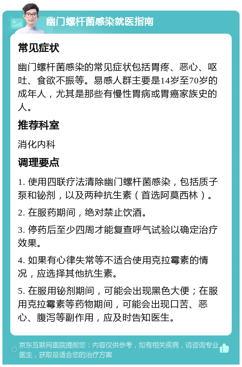 幽门螺杆菌感染就医指南 常见症状 幽门螺杆菌感染的常见症状包括胃疼、恶心、呕吐、食欲不振等。易感人群主要是14岁至70岁的成年人，尤其是那些有慢性胃病或胃癌家族史的人。 推荐科室 消化内科 调理要点 1. 使用四联疗法清除幽门螺杆菌感染，包括质子泵和铋剂，以及两种抗生素（首选阿莫西林）。 2. 在服药期间，绝对禁止饮酒。 3. 停药后至少四周才能复查呼气试验以确定治疗效果。 4. 如果有心律失常等不适合使用克拉霉素的情况，应选择其他抗生素。 5. 在服用铋剂期间，可能会出现黑色大便；在服用克拉霉素等药物期间，可能会出现口苦、恶心、腹泻等副作用，应及时告知医生。