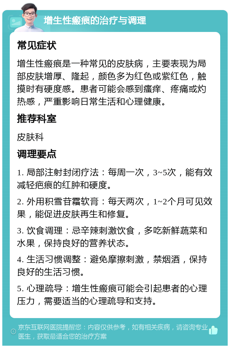 增生性瘢痕的治疗与调理 常见症状 增生性瘢痕是一种常见的皮肤病，主要表现为局部皮肤增厚、隆起，颜色多为红色或紫红色，触摸时有硬度感。患者可能会感到瘙痒、疼痛或灼热感，严重影响日常生活和心理健康。 推荐科室 皮肤科 调理要点 1. 局部注射封闭疗法：每周一次，3~5次，能有效减轻疤痕的红肿和硬度。 2. 外用积雪苷霜软膏：每天两次，1~2个月可见效果，能促进皮肤再生和修复。 3. 饮食调理：忌辛辣刺激饮食，多吃新鲜蔬菜和水果，保持良好的营养状态。 4. 生活习惯调整：避免摩擦刺激，禁烟酒，保持良好的生活习惯。 5. 心理疏导：增生性瘢痕可能会引起患者的心理压力，需要适当的心理疏导和支持。