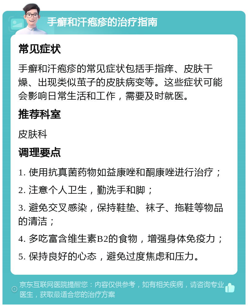 手癣和汗疱疹的治疗指南 常见症状 手癣和汗疱疹的常见症状包括手指痒、皮肤干燥、出现类似茧子的皮肤病变等。这些症状可能会影响日常生活和工作，需要及时就医。 推荐科室 皮肤科 调理要点 1. 使用抗真菌药物如益康唑和酮康唑进行治疗； 2. 注意个人卫生，勤洗手和脚； 3. 避免交叉感染，保持鞋垫、袜子、拖鞋等物品的清洁； 4. 多吃富含维生素B2的食物，增强身体免疫力； 5. 保持良好的心态，避免过度焦虑和压力。