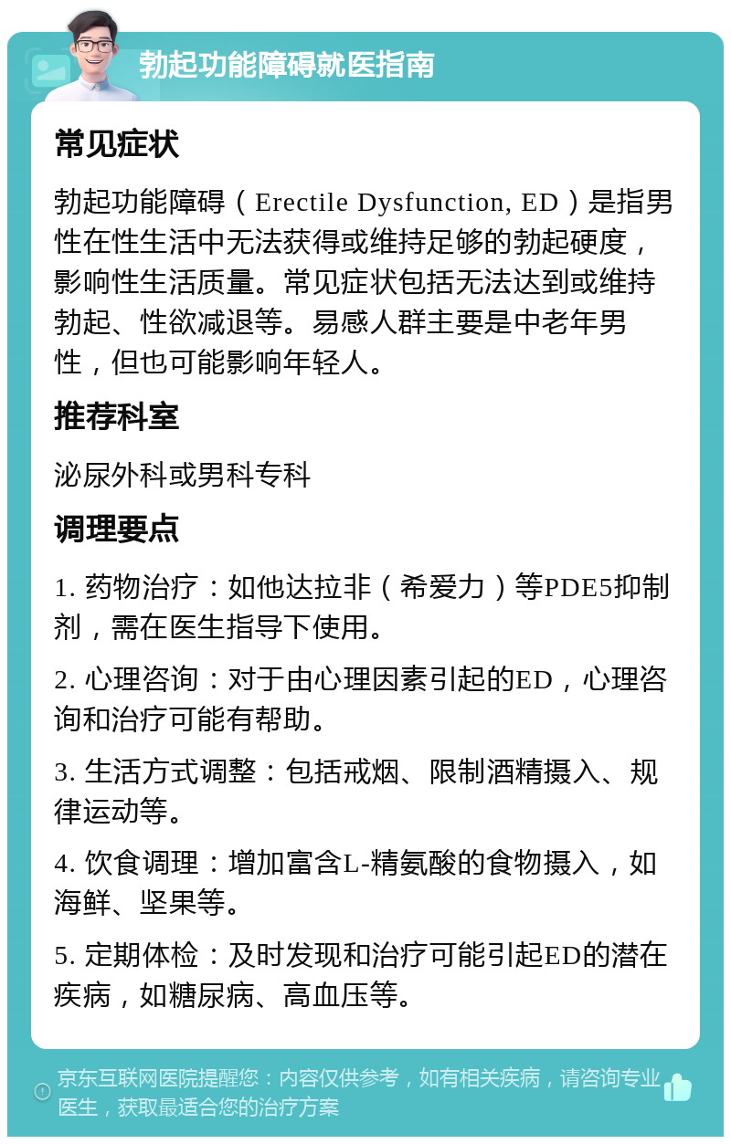 勃起功能障碍就医指南 常见症状 勃起功能障碍（Erectile Dysfunction, ED）是指男性在性生活中无法获得或维持足够的勃起硬度，影响性生活质量。常见症状包括无法达到或维持勃起、性欲减退等。易感人群主要是中老年男性，但也可能影响年轻人。 推荐科室 泌尿外科或男科专科 调理要点 1. 药物治疗：如他达拉非（希爱力）等PDE5抑制剂，需在医生指导下使用。 2. 心理咨询：对于由心理因素引起的ED，心理咨询和治疗可能有帮助。 3. 生活方式调整：包括戒烟、限制酒精摄入、规律运动等。 4. 饮食调理：增加富含L-精氨酸的食物摄入，如海鲜、坚果等。 5. 定期体检：及时发现和治疗可能引起ED的潜在疾病，如糖尿病、高血压等。