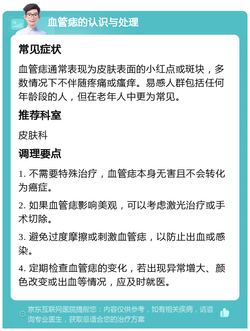 血管痣的认识与处理 常见症状 血管痣通常表现为皮肤表面的小红点或斑块，多数情况下不伴随疼痛或瘙痒。易感人群包括任何年龄段的人，但在老年人中更为常见。 推荐科室 皮肤科 调理要点 1. 不需要特殊治疗，血管痣本身无害且不会转化为癌症。 2. 如果血管痣影响美观，可以考虑激光治疗或手术切除。 3. 避免过度摩擦或刺激血管痣，以防止出血或感染。 4. 定期检查血管痣的变化，若出现异常增大、颜色改变或出血等情况，应及时就医。