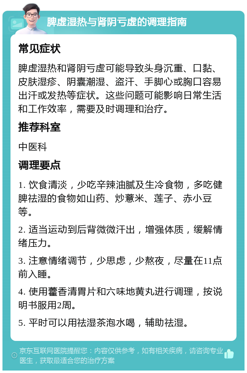 脾虚湿热与肾阴亏虚的调理指南 常见症状 脾虚湿热和肾阴亏虚可能导致头身沉重、口黏、皮肤湿疹、阴囊潮湿、盗汗、手脚心或胸口容易出汗或发热等症状。这些问题可能影响日常生活和工作效率，需要及时调理和治疗。 推荐科室 中医科 调理要点 1. 饮食清淡，少吃辛辣油腻及生冷食物，多吃健脾祛湿的食物如山药、炒薏米、莲子、赤小豆等。 2. 适当运动到后背微微汗出，增强体质，缓解情绪压力。 3. 注意情绪调节，少思虑，少熬夜，尽量在11点前入睡。 4. 使用藿香清胃片和六味地黄丸进行调理，按说明书服用2周。 5. 平时可以用祛湿茶泡水喝，辅助祛湿。