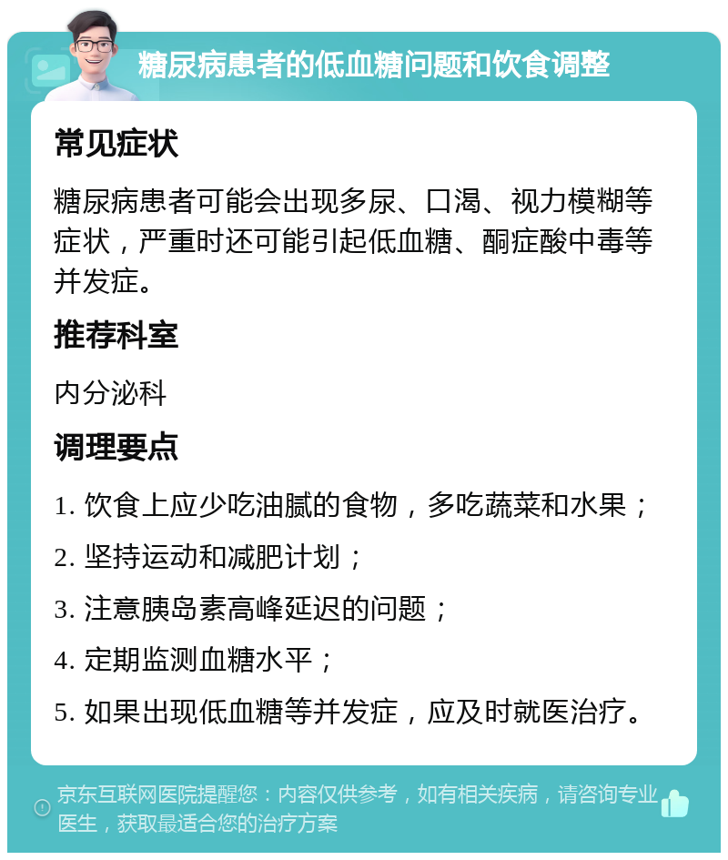 糖尿病患者的低血糖问题和饮食调整 常见症状 糖尿病患者可能会出现多尿、口渴、视力模糊等症状，严重时还可能引起低血糖、酮症酸中毒等并发症。 推荐科室 内分泌科 调理要点 1. 饮食上应少吃油腻的食物，多吃蔬菜和水果； 2. 坚持运动和减肥计划； 3. 注意胰岛素高峰延迟的问题； 4. 定期监测血糖水平； 5. 如果出现低血糖等并发症，应及时就医治疗。