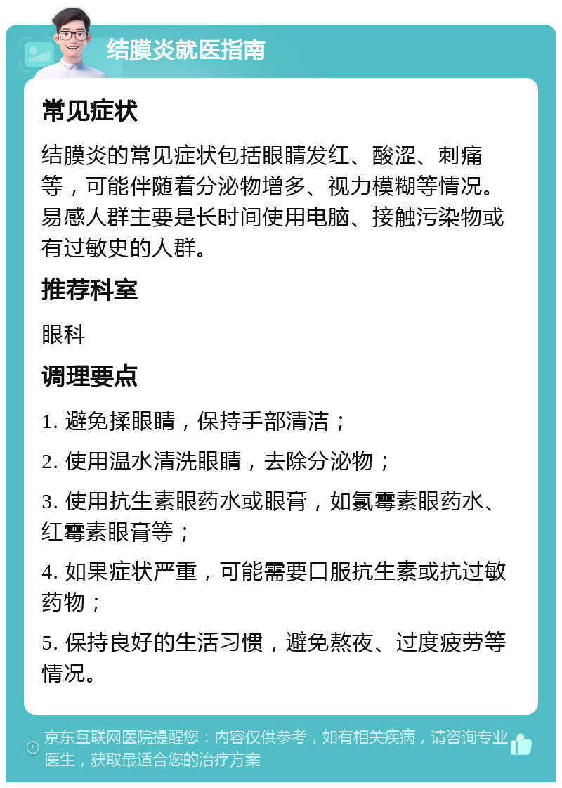 结膜炎就医指南 常见症状 结膜炎的常见症状包括眼睛发红、酸涩、刺痛等，可能伴随着分泌物增多、视力模糊等情况。易感人群主要是长时间使用电脑、接触污染物或有过敏史的人群。 推荐科室 眼科 调理要点 1. 避免揉眼睛，保持手部清洁； 2. 使用温水清洗眼睛，去除分泌物； 3. 使用抗生素眼药水或眼膏，如氯霉素眼药水、红霉素眼膏等； 4. 如果症状严重，可能需要口服抗生素或抗过敏药物； 5. 保持良好的生活习惯，避免熬夜、过度疲劳等情况。